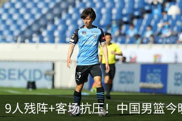 9人残阵+客场抗压！中国男篮今晚大战日本，CCTV5+直播亚运会半决赛